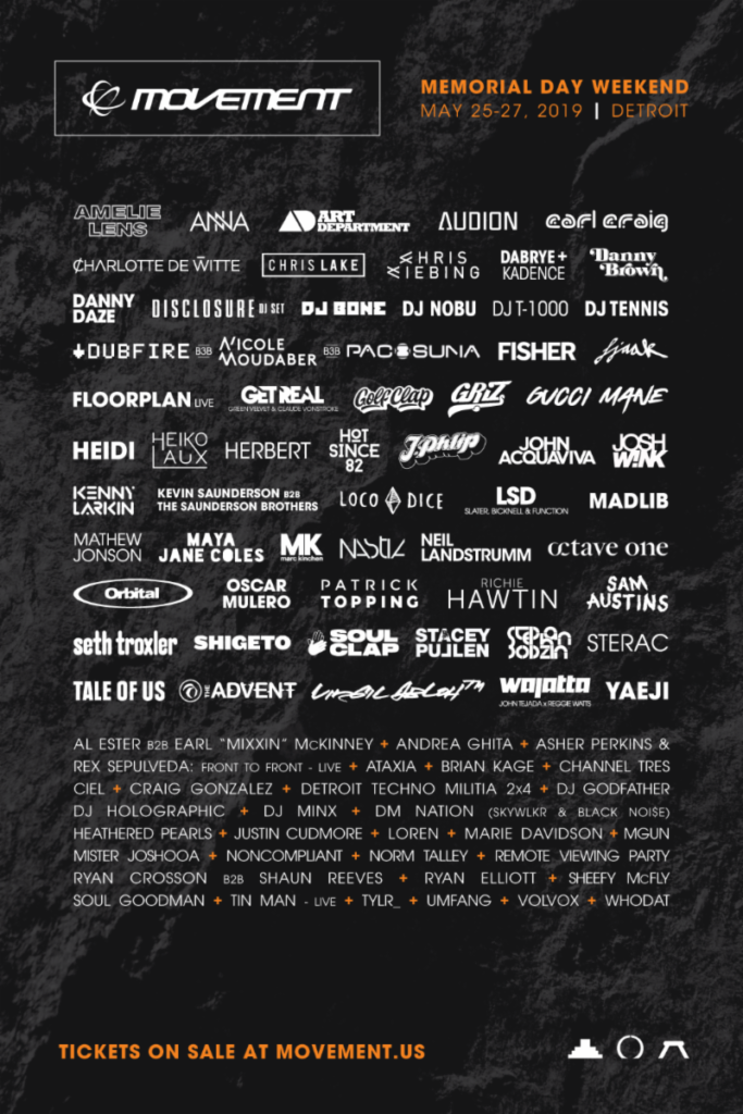 The full lineup, in alphabetical order by day, is as follows: SATURDAY, MAY 25 Al Ester b2b Earl Mixxin Mckinney Amelie Lens Art Department Brian Kage Carl Craig Disclosure - DJ set DJ Holographic Josh Wink Kenny Larkin - live Loco Dice LSD (Luke Slater, Function, Steve Bicknell) Marie Davidson Matthew Herbert Maya Jane Coles MGUN Mister Joshooa Neil Landstrumm Octave One - live Orbital Ryan Crosson b2b Shaun Reeves Seth Troxler Soul Clap Stacey Pullen STERAC Tin Man - live Tylr Umfang Virgil Abloh WAJATTA - live (John Tejada x Reggie Watts) SUNDAY, MAY 26 Andrea Ghita ANNA Asher Perkins & Rex Sepulveda: Front to Front - live Ataxia Channel Tres Charlotte de Witte Chris Liebing Craig Gonzalez Danny Brown DJ Godfather DJ Minx DJ T-1000 DM Nation Dubfire b3b Nicole Moudaber b3b Paco Osuna Fisher Gucci Mane Heiko Laux John Acquaviva Kevin Saunderson b2b The Saunderson Brothers Nastia Noncompliant Norm Talley Oscar Mulero Patrick Topping Richie Hawtin Ryan Elliott Sam Austins Sheefy McFly Soul Goodman Volvox MONDAY, MAY 27 Audion - live Chris Lake Ciel Dabrye + Kadence Danny Daze Detroit Techno Militia 2x4 DJ Bone DJ Nobu DJ Tennis FJAAK - live Floorplan - live Get Real Golf Clap GRiZ Heathered Pearls Heidi Hot Since 82 J.Phlip Justin Cudmore Loren Madlib Mathew Jonson - live MK Remote Viewing Party Shigeto - live Stephan Bodzin Tale Of Us The Advent - live Whodat Yaeji